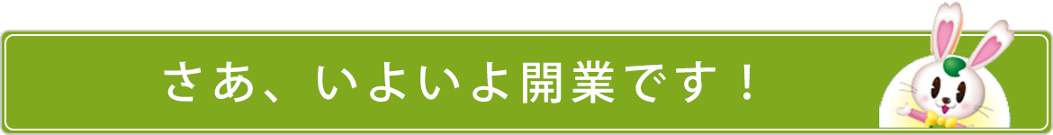 さあ、いよいよ開業です！